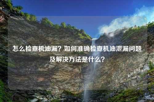 怎么检查机油漏？如何准确检查机油泄漏问题及解决方法是什么？