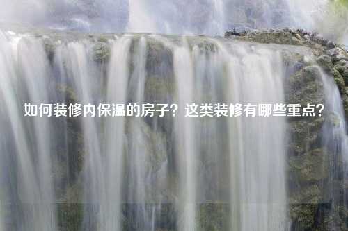 如何装修内保温的房子？这类装修有哪些重点？