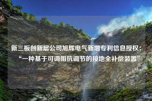 新三板创新层公司旭辉电气新增专利信息授权：“一种基于可调阻抗调节的接地全补偿装置”