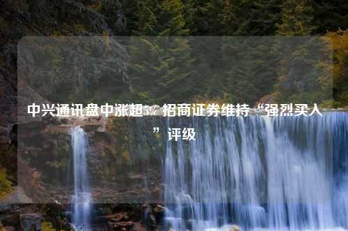 中兴通讯盘中涨超5% 招商证券维持“强烈买入”评级