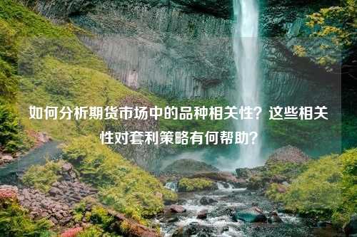 如何分析期货市场中的品种相关性？这些相关性对套利策略有何帮助？