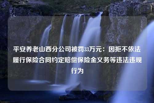 平安养老山西分公司被罚33万元：因拒不依法履行保险合同约定赔偿保险金义务等违法违规行为