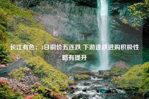 长江有色：3日铜价五连跌 下游逢跌进购积极性略有提升