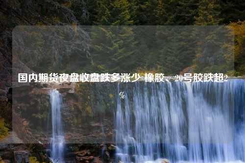 国内期货夜盘收盘跌多涨少 橡胶、20号胶跌超2%