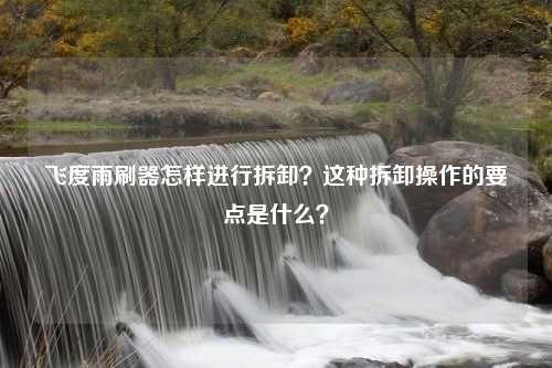 飞度雨刷器怎样进行拆卸？这种拆卸操作的要点是什么？