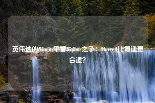 英伟达的"平替"之争：Marvell比博通更合适？