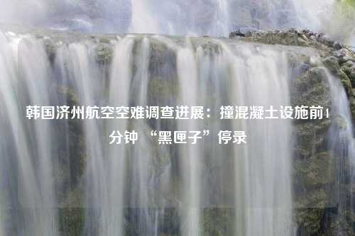 韩国济州航空空难调查进展：撞混凝土设施前4分钟 “黑匣子”停录